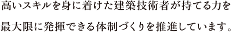 高いスキルを身に着けた建築技術者が持てる力を最大限に発揮できる体制づくりを推進しています。