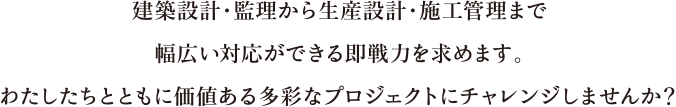 建築設計・監理から生産設計・施工管理まで幅広い対応ができる即戦力を求めます。わたしたちとともに価値ある多彩なプロジェクトにチャレンジしませんか？