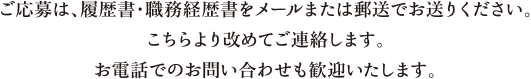 ご応募は、履歴書・職務経歴書をメールまたは郵送でお送りください。こちらより改めてご連絡します。お電話でのお問い合わせも歓迎いたします。